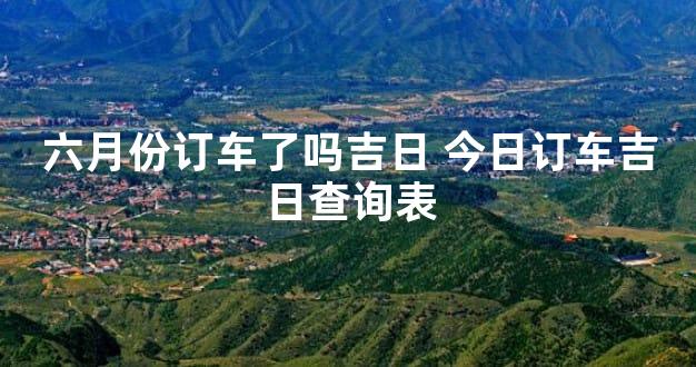 六月份订车了吗吉日 今日订车吉日查询表